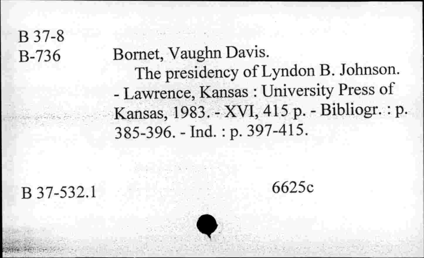 ﻿B 37-8
B-736 Bomet, Vaughn Davis.
The presidency of Lyndon B. Johnson.
- Lawrence, Kansas : University Press of Kansas, 1983. - XVI, 415 p. - Bibliogr. : p. 385-396.-Ind. : p. 397-415.
B 37-532.1
6625c